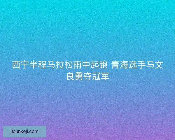 西宁半程马拉松雨中起跑 青海选手马文良勇夺冠军