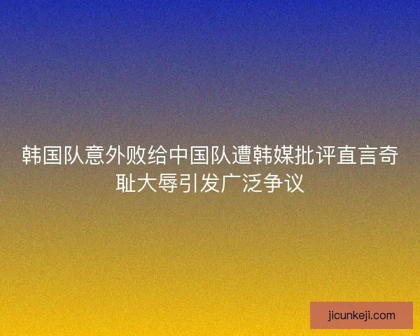 韩国队意外败给中国队遭韩媒批评直言奇耻大辱引发广泛争议