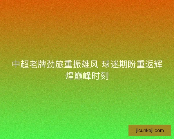 中超老牌劲旅重振雄风 球迷期盼重返辉煌巅峰时刻