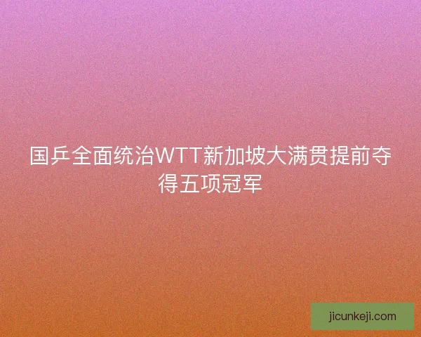 国乒全面统治WTT新加坡大满贯提前夺得五项冠军