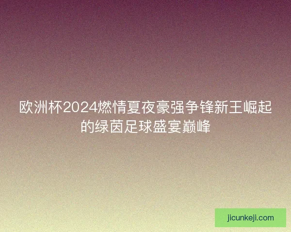 欧洲杯2024燃情夏夜豪强争锋新王崛起的绿茵足球盛宴巅峰