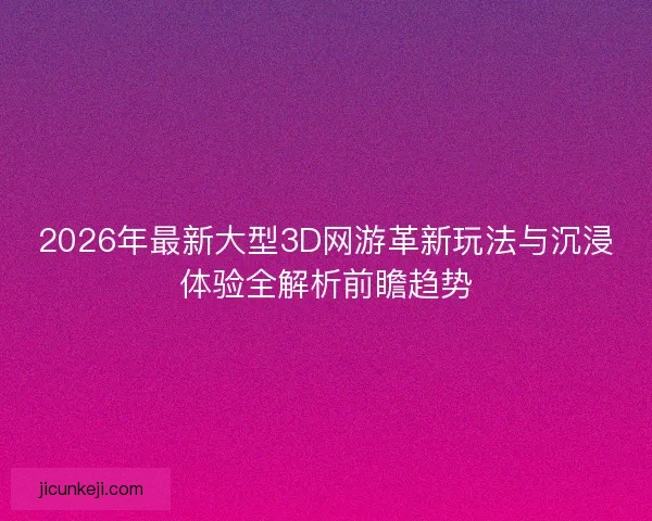 2026年最新大型3D网游革新玩法与沉浸体验全解析前瞻趋势