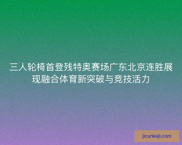 三人轮椅首登残特奥赛场广东北京连胜展现融合体育新突破与竞技活力