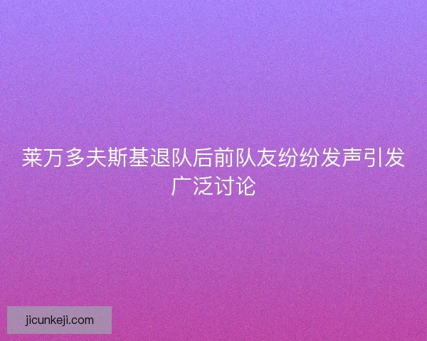 莱万多夫斯基退队后前队友纷纷发声引发广泛讨论