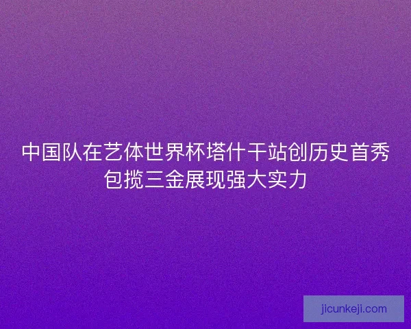 中国队在艺体世界杯塔什干站创历史首秀包揽三金展现强大实力