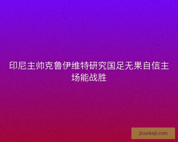 印尼主帅克鲁伊维特研究国足无果自信主场能战胜