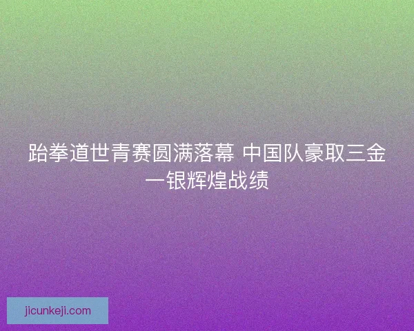 跆拳道世青赛圆满落幕 中国队豪取三金一银辉煌战绩 跆拳道世青赛圆满落幕 中国队豪取三金一银辉煌战绩