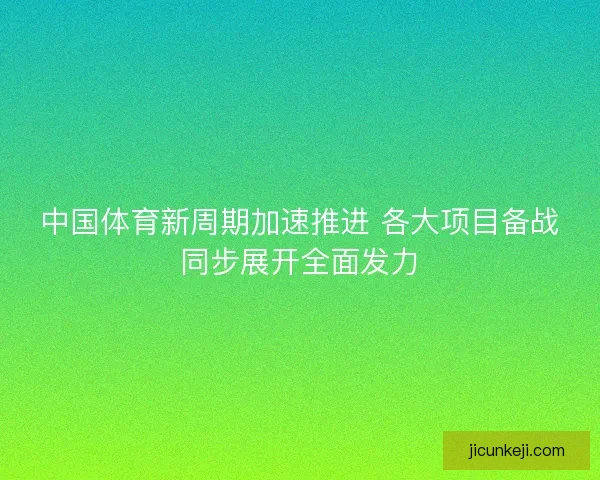 中国体育新周期加速推进 各大项目备战同步展开全面发力 中国体育新周期加速推进 各大项目备战同步展开全面发力
