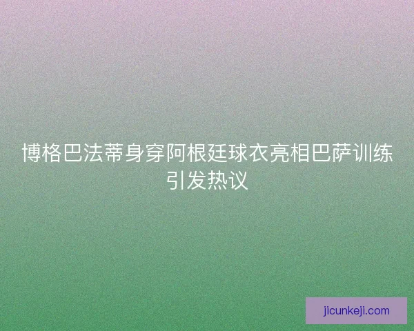 博格巴法蒂身穿阿根廷球衣亮相巴萨训练引发热议 博格巴法蒂身穿阿根廷球衣亮相巴萨训练引发热议