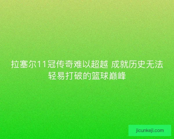 拉塞尔11冠传奇难以超越 成就历史无法轻易打破的篮球巅峰