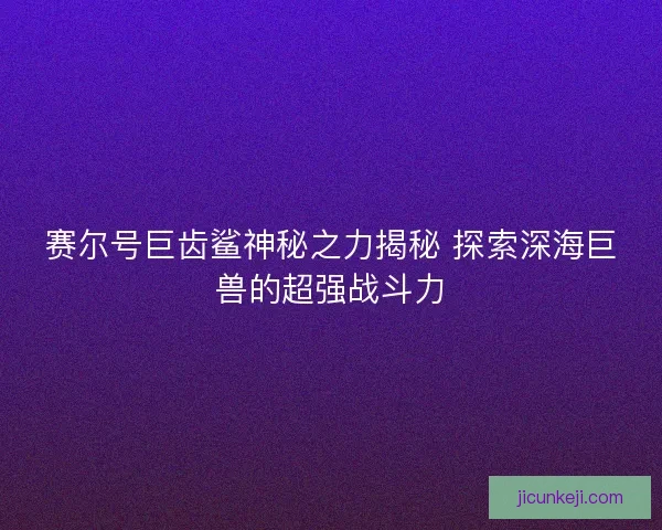 赛尔号巨齿鲨神秘之力揭秘 探索深海巨兽的超强战斗力 赛尔号巨齿鲨神秘之力揭秘 探索深海巨兽的超强战斗力