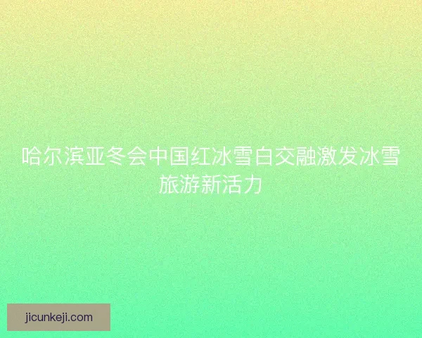 哈尔滨亚冬会中国红冰雪白交融激发冰雪旅游新活力 哈尔滨亚冬会中国红冰雪白交融激发冰雪旅游新活力