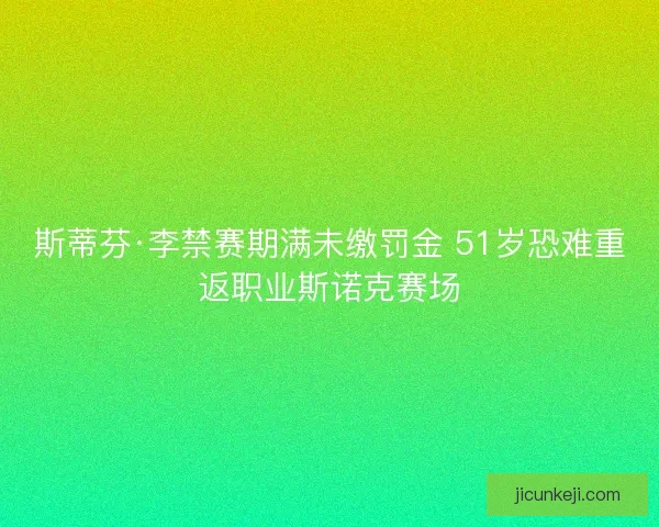 斯蒂芬·李禁赛期满未缴罚金 51岁恐难重返职业斯诺克赛场