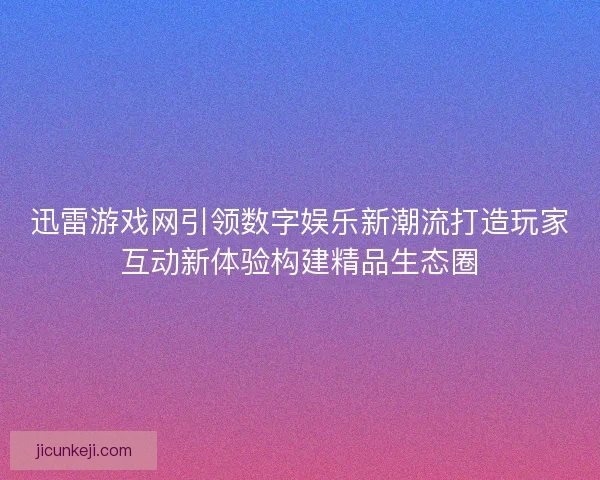 迅雷游戏网引领数字娱乐新潮流打造玩家互动新体验构建精品生态圈
