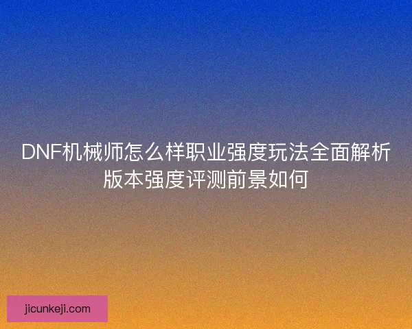 DNF机械师怎么样职业强度玩法全面解析版本强度评测前景如何