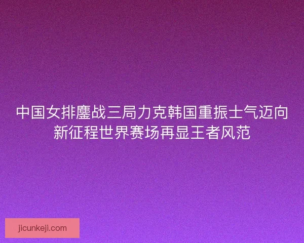 中国女排鏖战三局力克韩国重振士气迈向新征程世界赛场再显王者风范 中国女排鏖战三局力克韩国重振士气迈向新征程世界赛场再显王者风范
