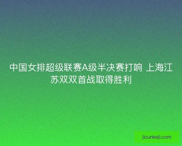 中国女排超级联赛A级半决赛打响 上海江苏双双首战取得胜利