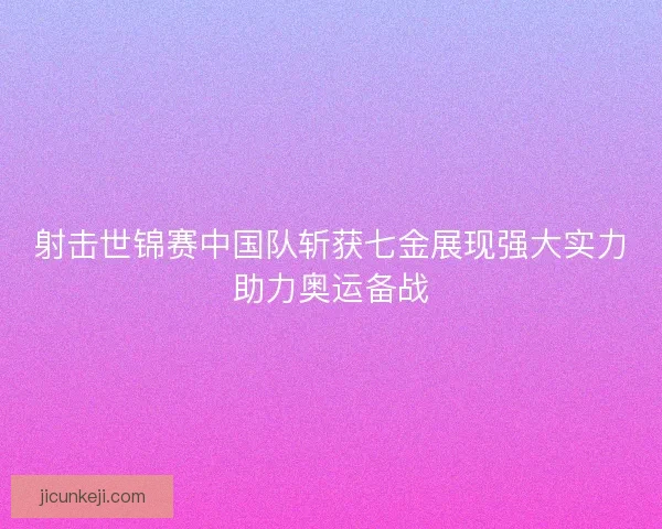 射击世锦赛中国队斩获七金展现强大实力助力奥运备战