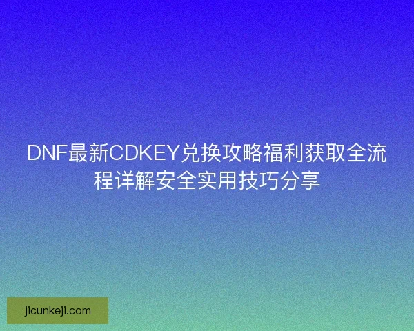 DNF最新CDKEY兑换攻略福利获取全流程详解安全实用技巧分享
