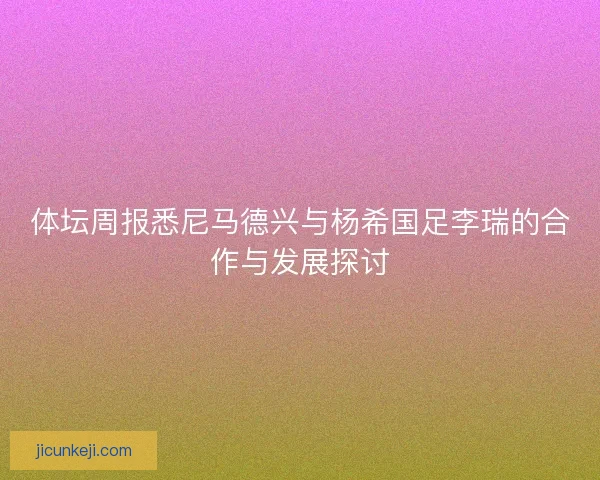 体坛周报悉尼马德兴与杨希国足李瑞的合作与发展探讨