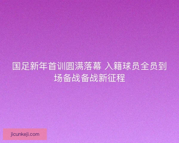 国足新年首训圆满落幕 入籍球员全员到场备战备战新征程 国足新年首训圆满落幕 入籍球员全员到场备战备战新征程